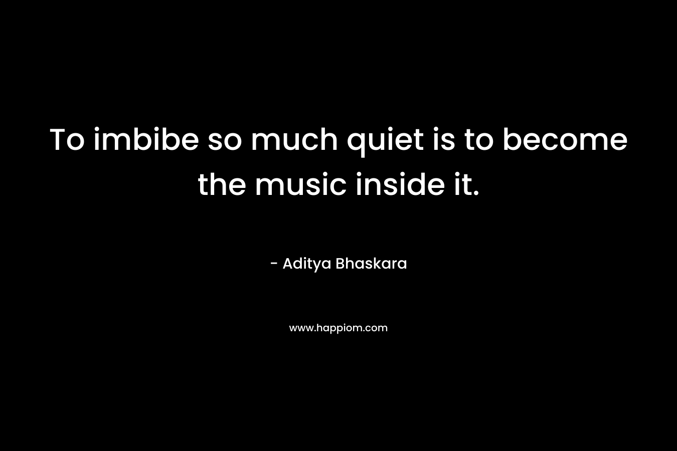 To imbibe so much quiet is to become the music inside it. – Aditya Bhaskara
