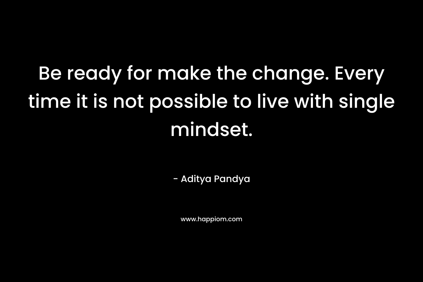 Be ready for make the change. Every time it is not possible to live with single mindset. – Aditya Pandya