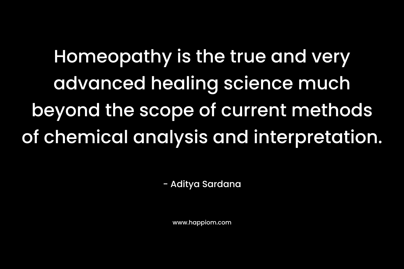 Homeopathy is the true and very advanced healing science much beyond the scope of current methods of chemical analysis and interpretation. – Aditya Sardana