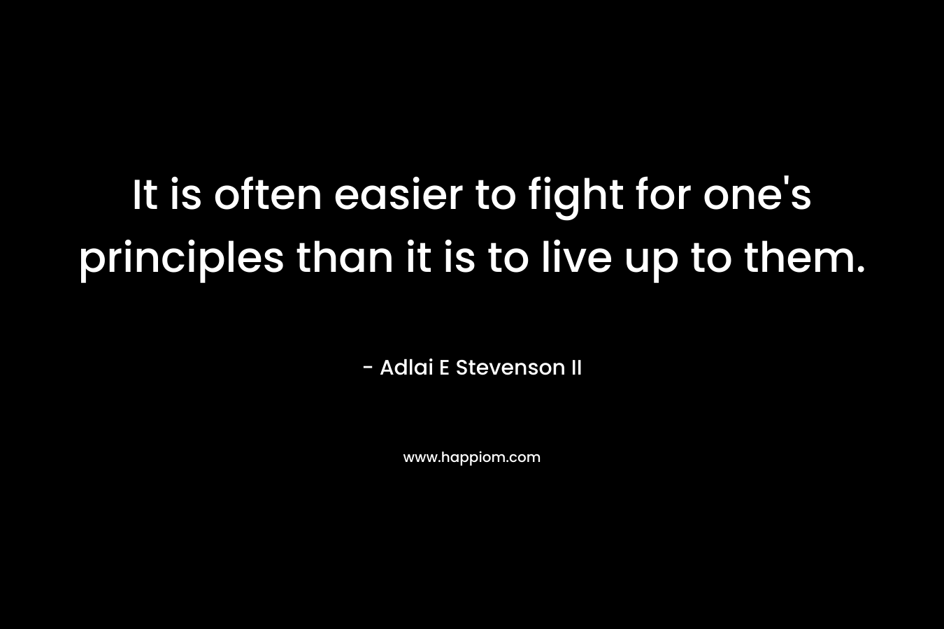 It is often easier to fight for one’s principles than it is to live up to them. – Adlai E Stevenson II