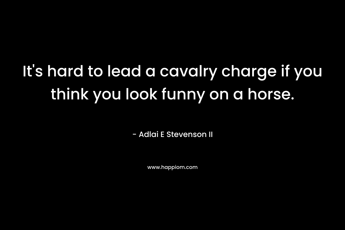 It’s hard to lead a cavalry charge if you think you look funny on a horse. – Adlai E Stevenson II