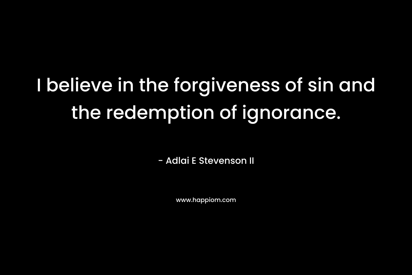 I believe in the forgiveness of sin and the redemption of ignorance. – Adlai E Stevenson II