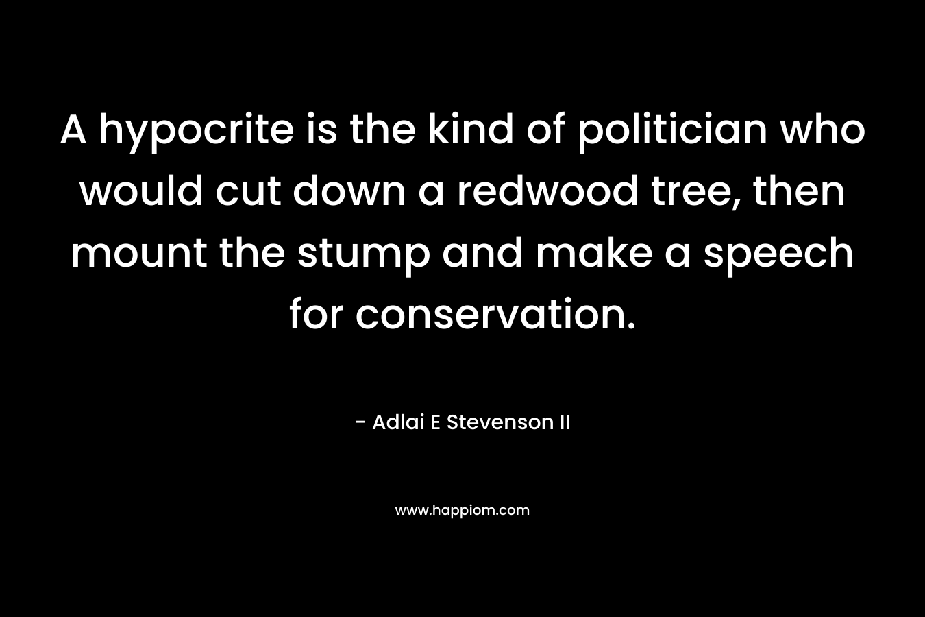 A hypocrite is the kind of politician who would cut down a redwood tree, then mount the stump and make a speech for conservation. – Adlai E Stevenson II