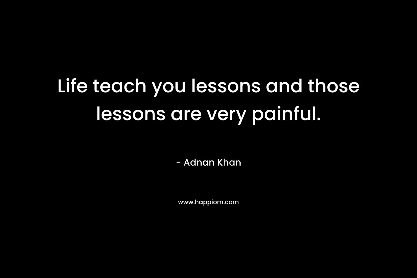 Life teach you lessons and those lessons are very painful.