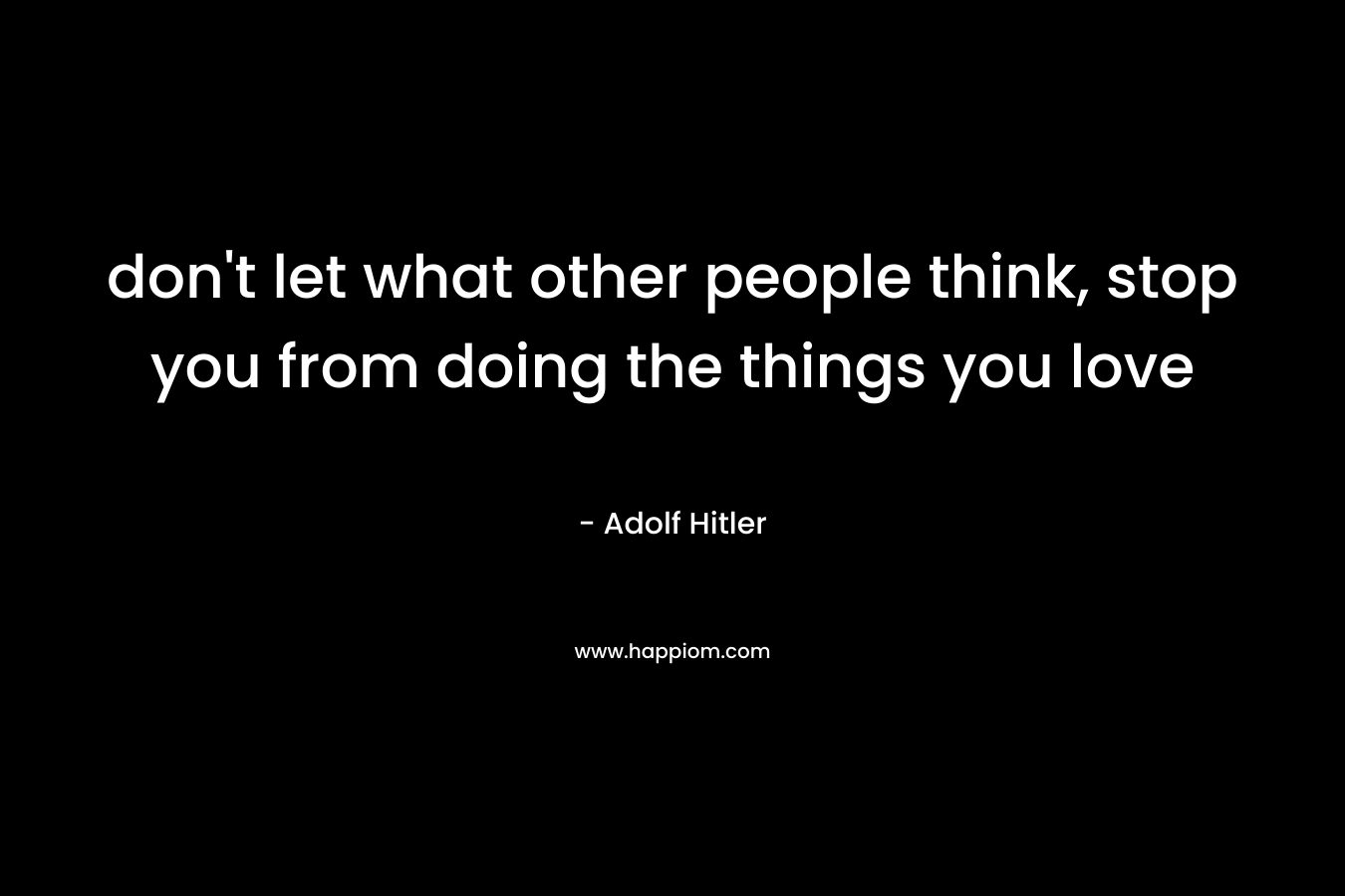 don’t let what other people think, stop you from doing the things you love – Adolf Hitler