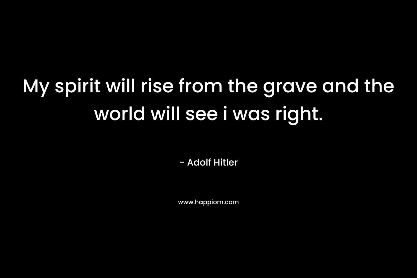 My spirit will rise from the grave and the world will see i was right. – Adolf Hitler