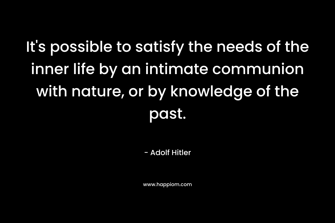 It’s possible to satisfy the needs of the inner life by an intimate communion with nature, or by knowledge of the past. – Adolf Hitler