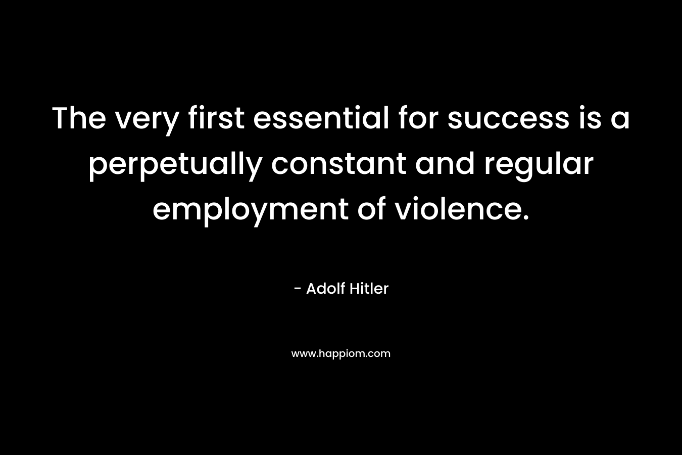 The very first essential for success is a perpetually constant and regular employment of violence. – Adolf Hitler