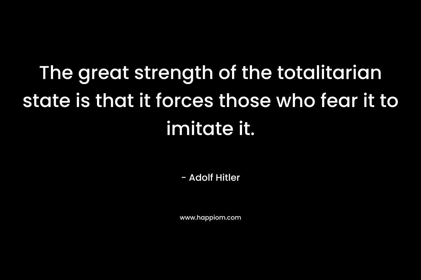 The great strength of the totalitarian state is that it forces those who fear it to imitate it. – Adolf Hitler