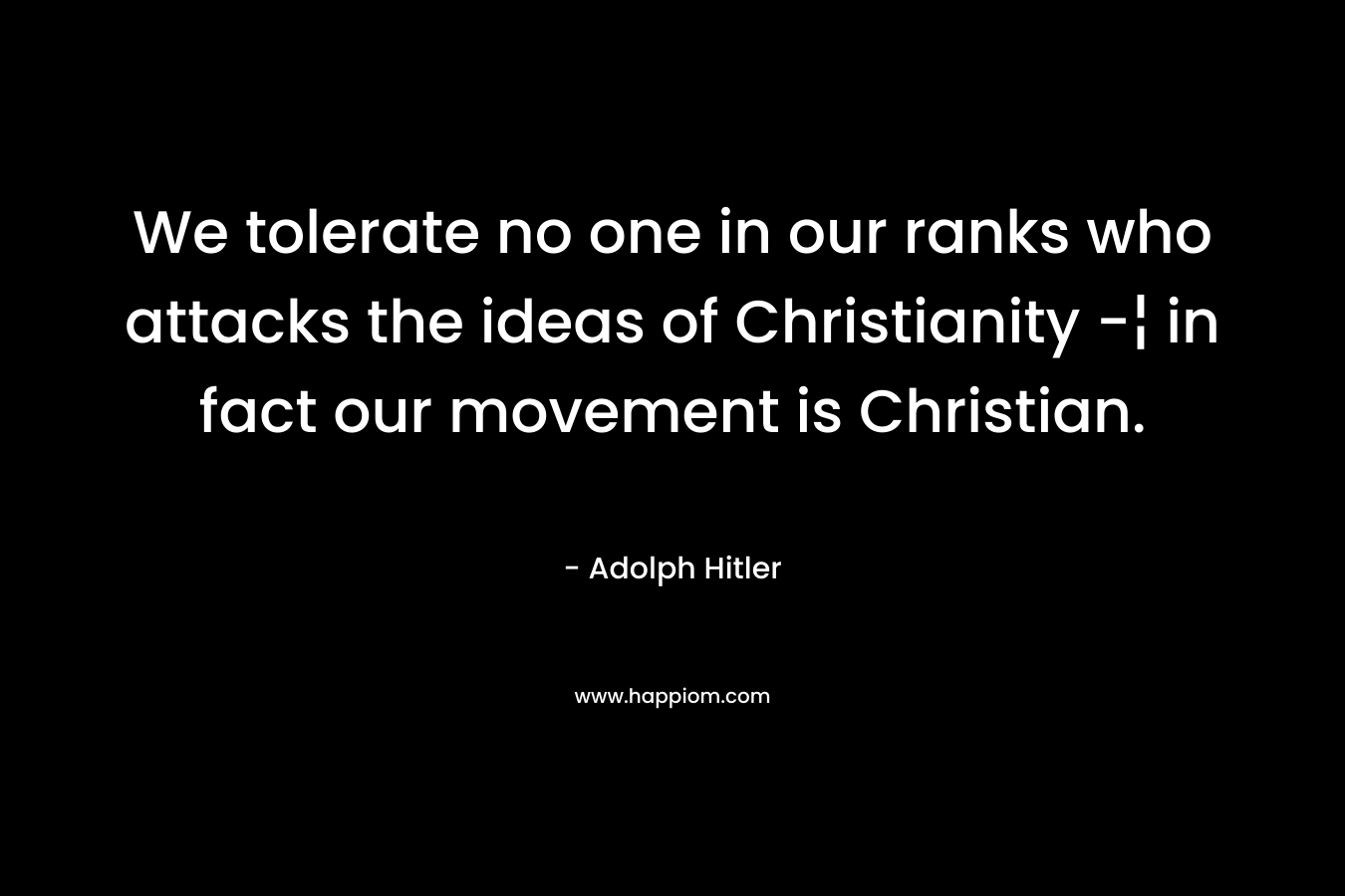 We tolerate no one in our ranks who attacks the ideas of Christianity -¦ in fact our movement is Christian. – Adolph Hitler
