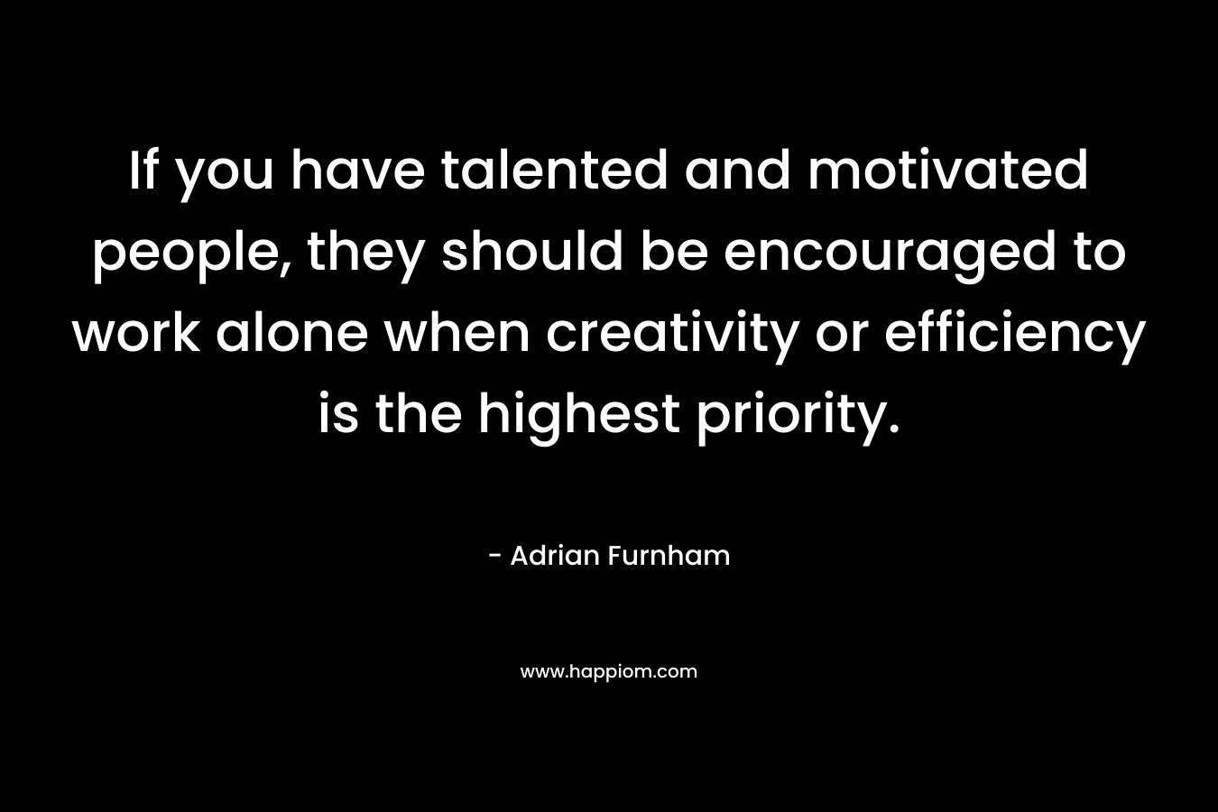 If you have talented and motivated people, they should be encouraged to work alone when creativity or efficiency is the highest priority. – Adrian Furnham