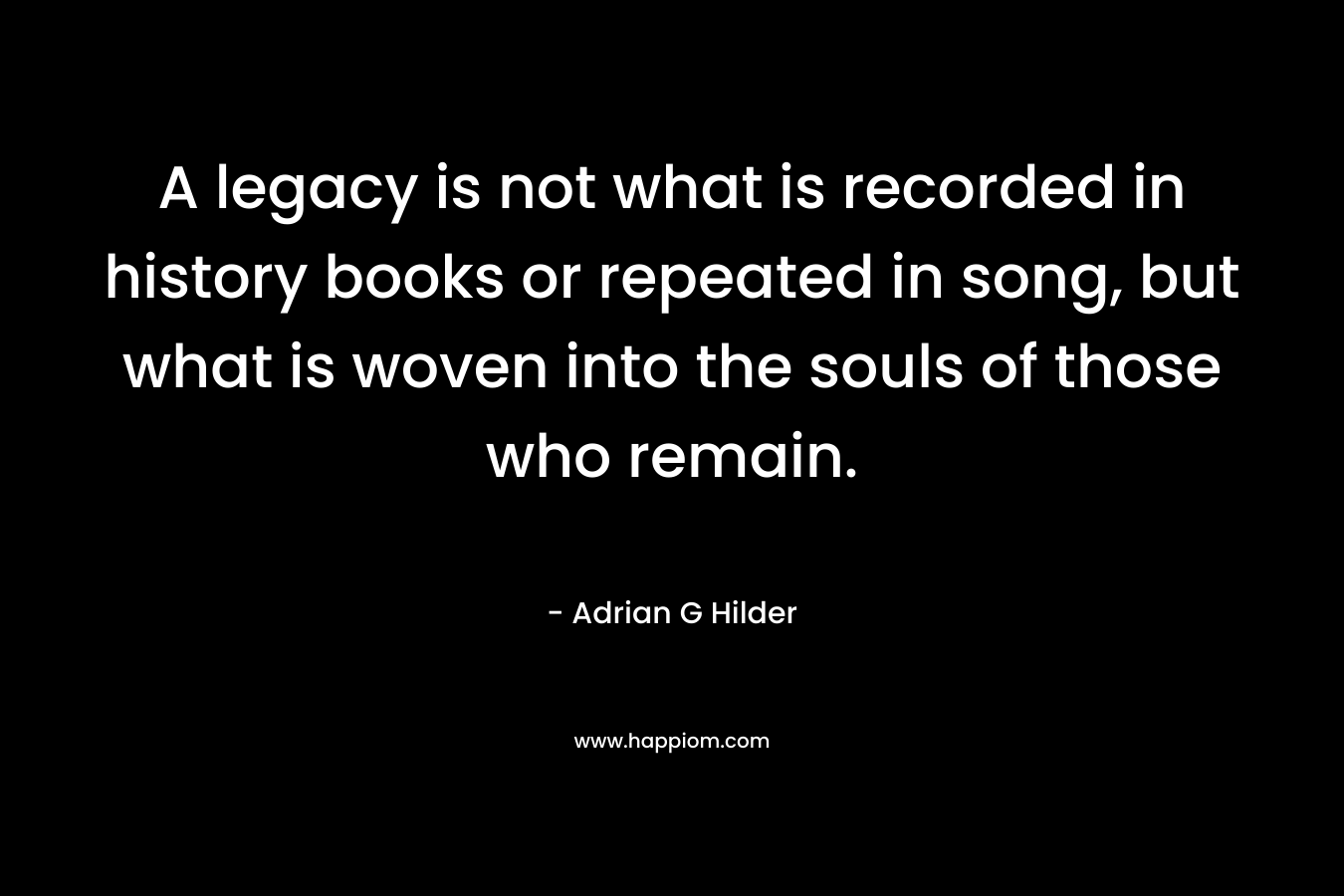 A legacy is not what is recorded in history books or repeated in song, but what is woven into the souls of those who remain. – Adrian G Hilder