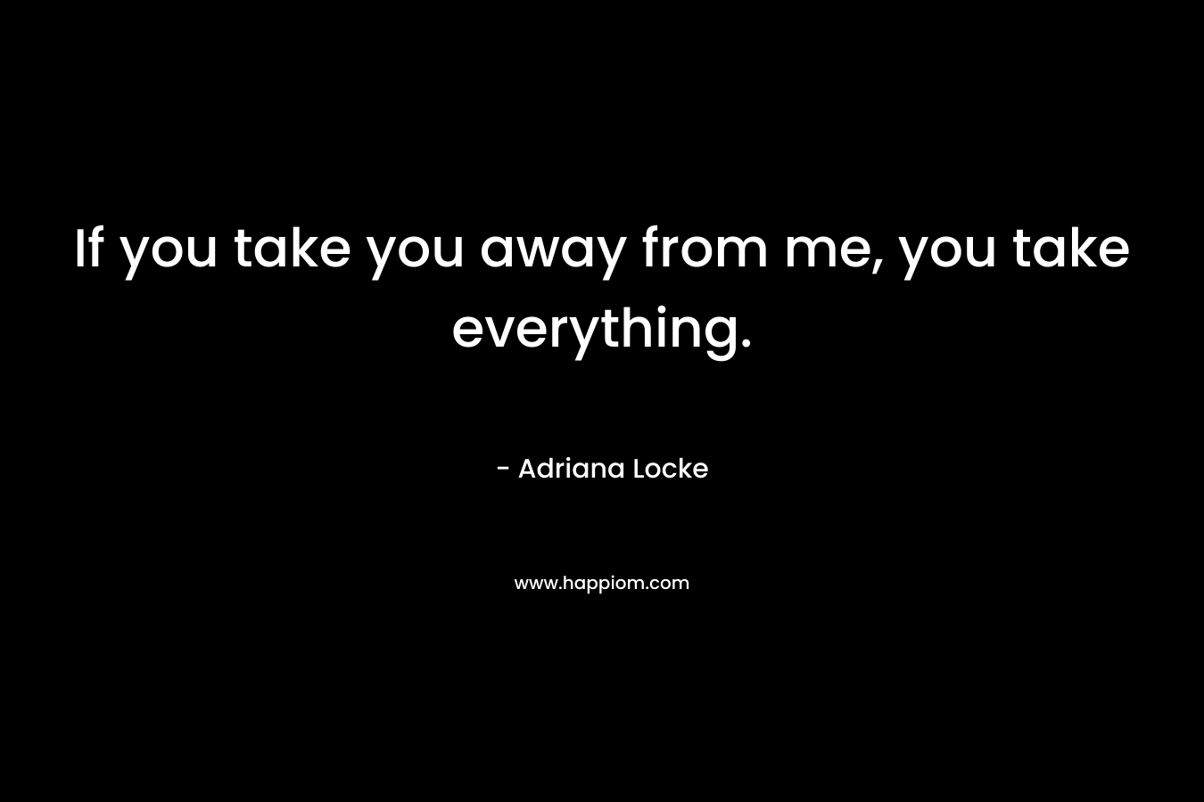 If you take you away from me, you take everything. – Adriana Locke