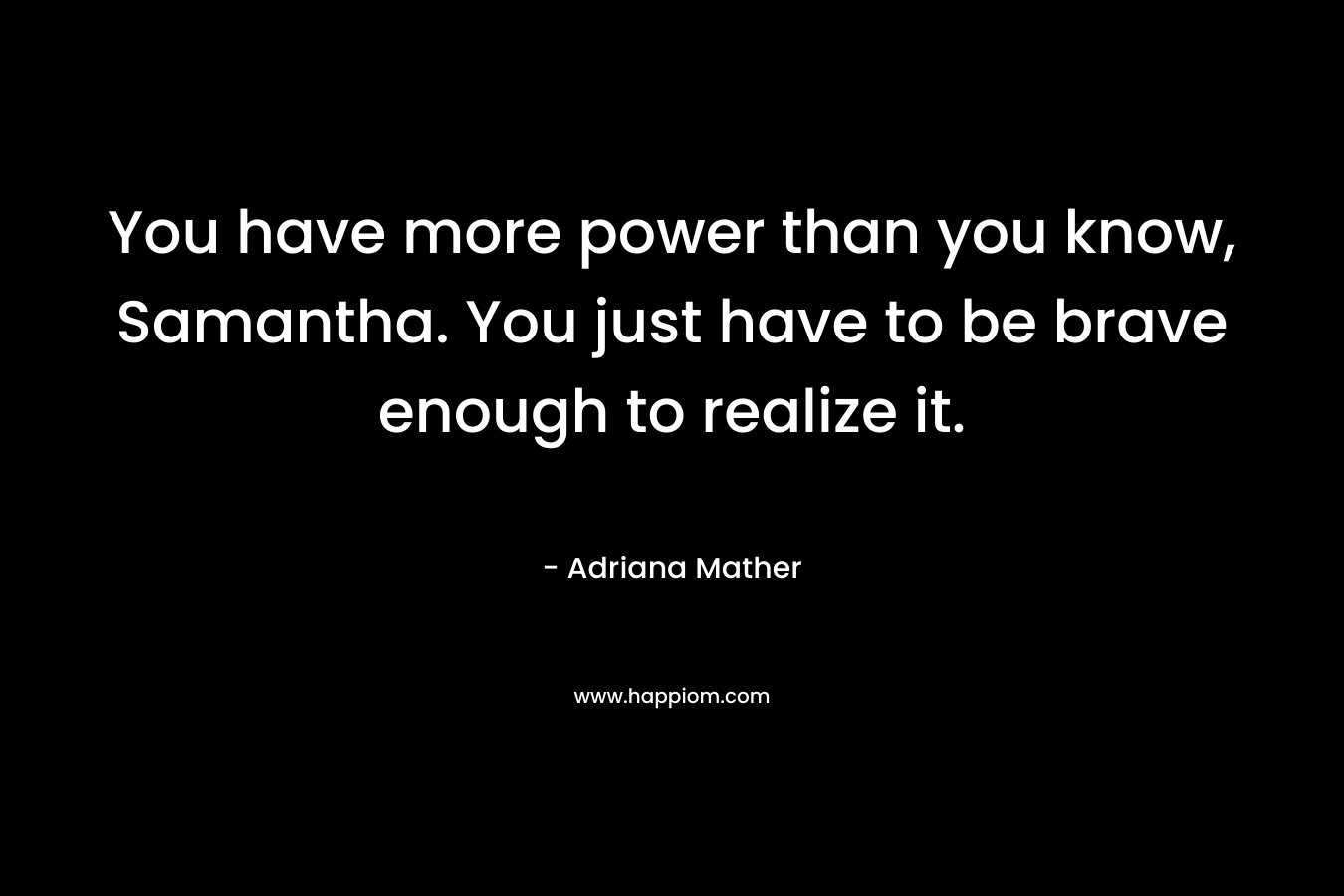 You have more power than you know, Samantha. You just have to be brave enough to realize it. – Adriana Mather