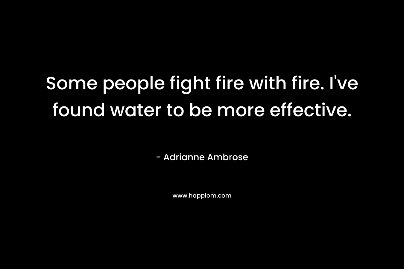 Some people fight fire with fire. I’ve found water to be more effective. – Adrianne Ambrose