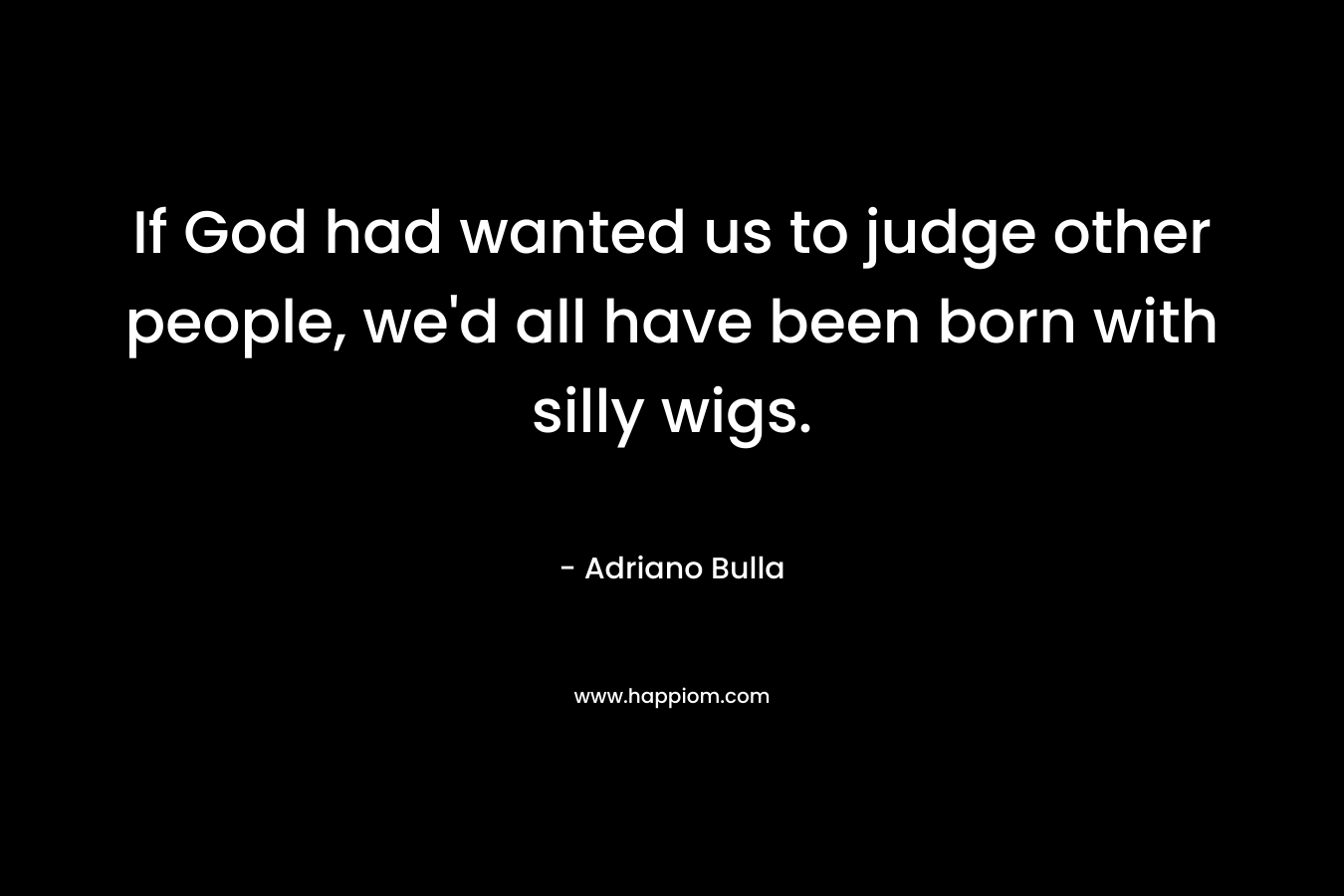If God had wanted us to judge other people, we’d all have been born with silly wigs. – Adriano Bulla