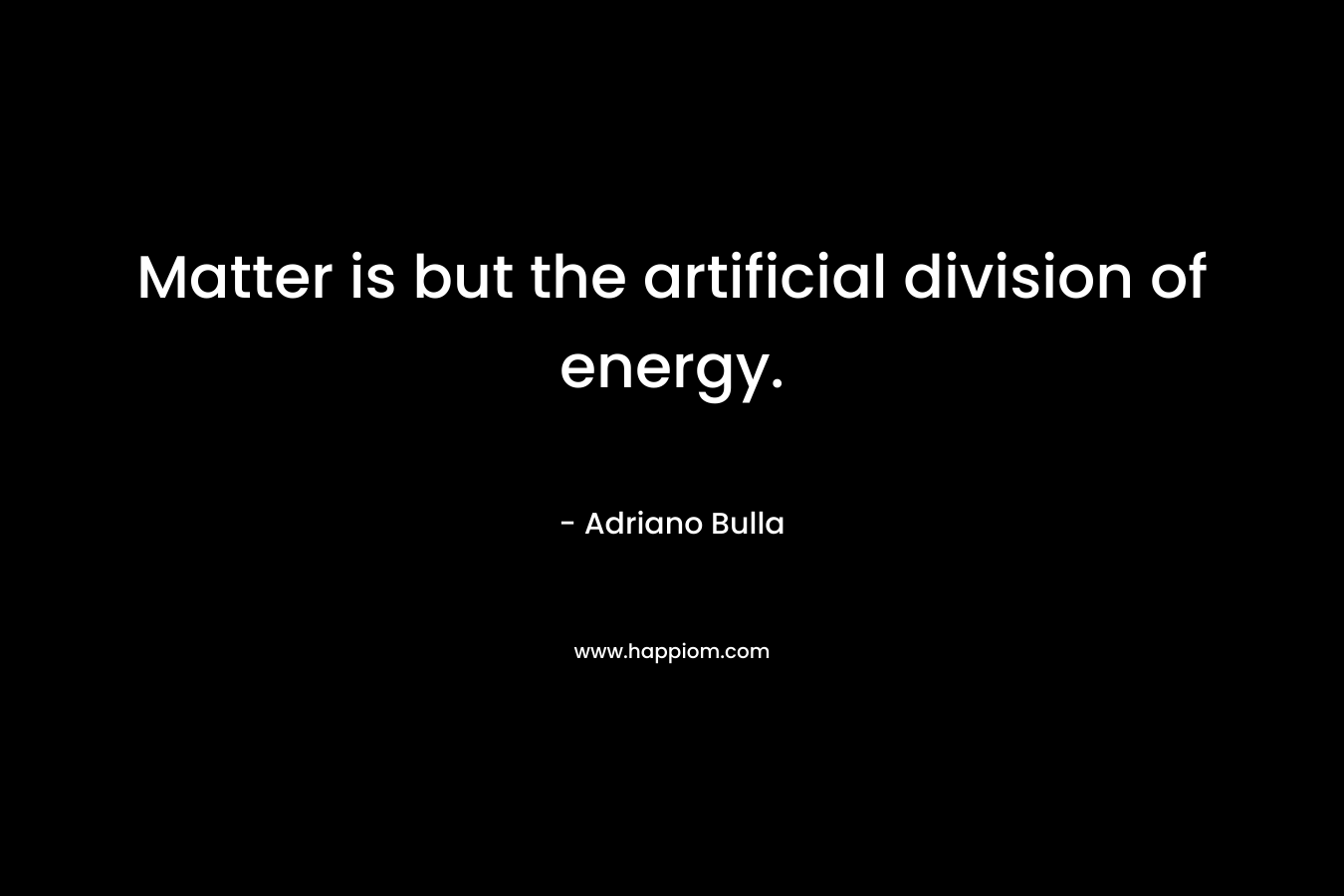 Matter is but the artificial division of energy. – Adriano Bulla