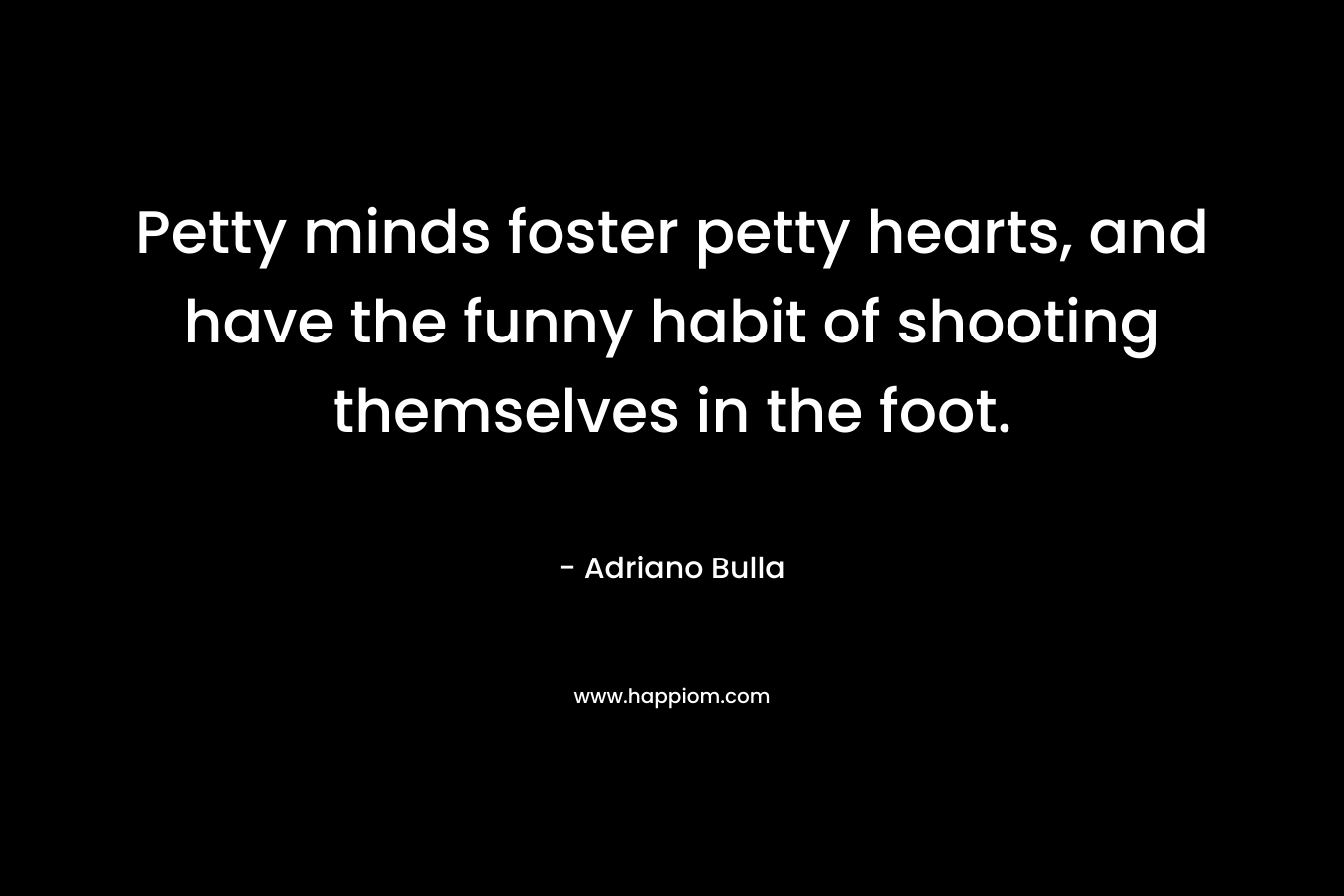 Petty minds foster petty hearts, and have the funny habit of shooting themselves in the foot.