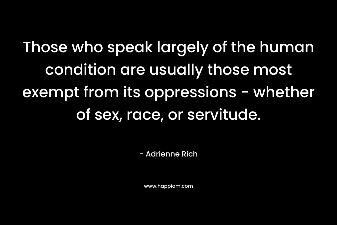 Those who speak largely of the human condition are usually those most exempt from its oppressions – whether of sex, race, or servitude. – Adrienne Rich