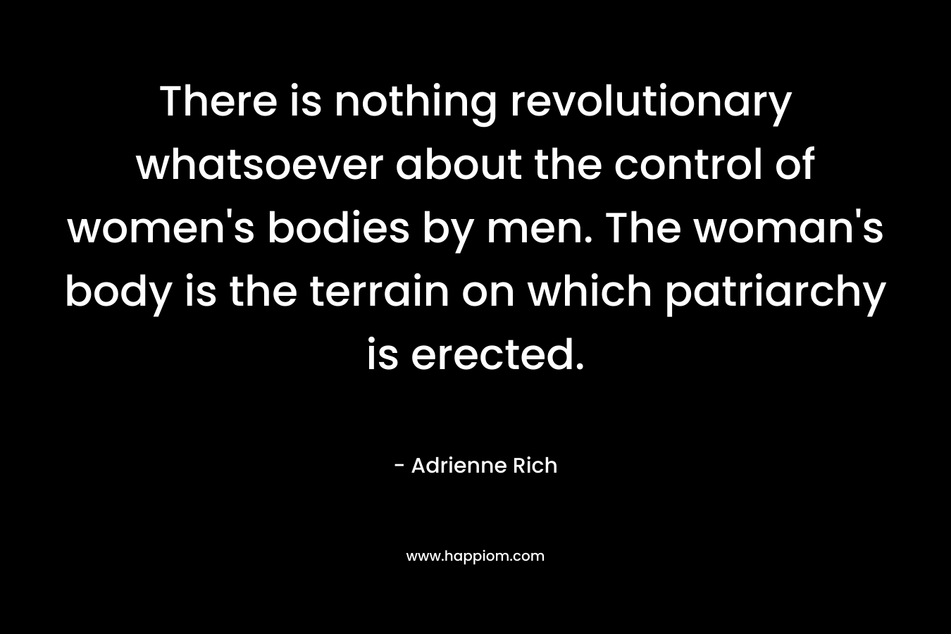 There is nothing revolutionary whatsoever about the control of women’s bodies by men. The woman’s body is the terrain on which patriarchy is erected. – Adrienne Rich
