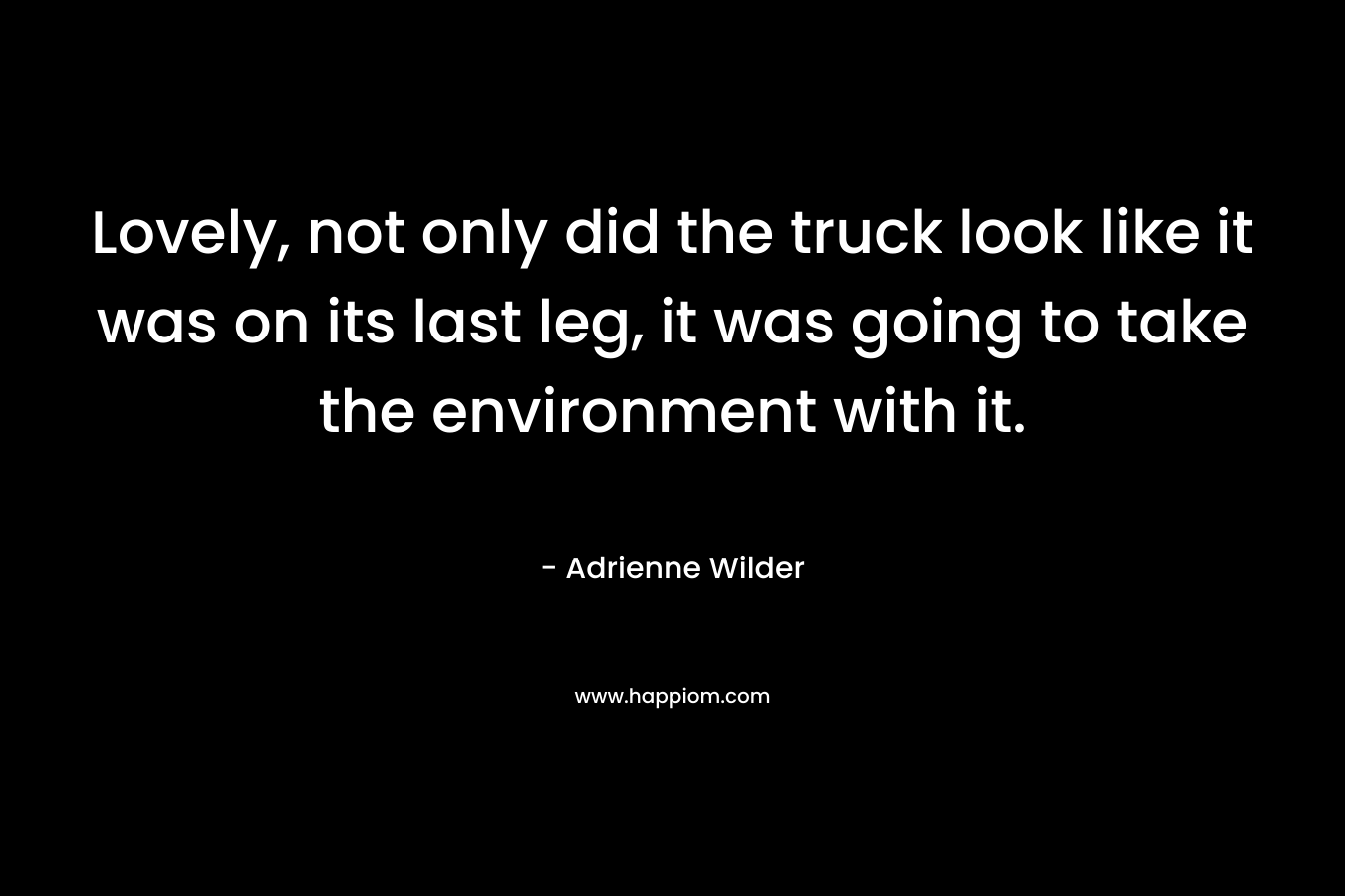 Lovely, not only did the truck look like it was on its last leg, it was going to take the environment with it. – Adrienne Wilder