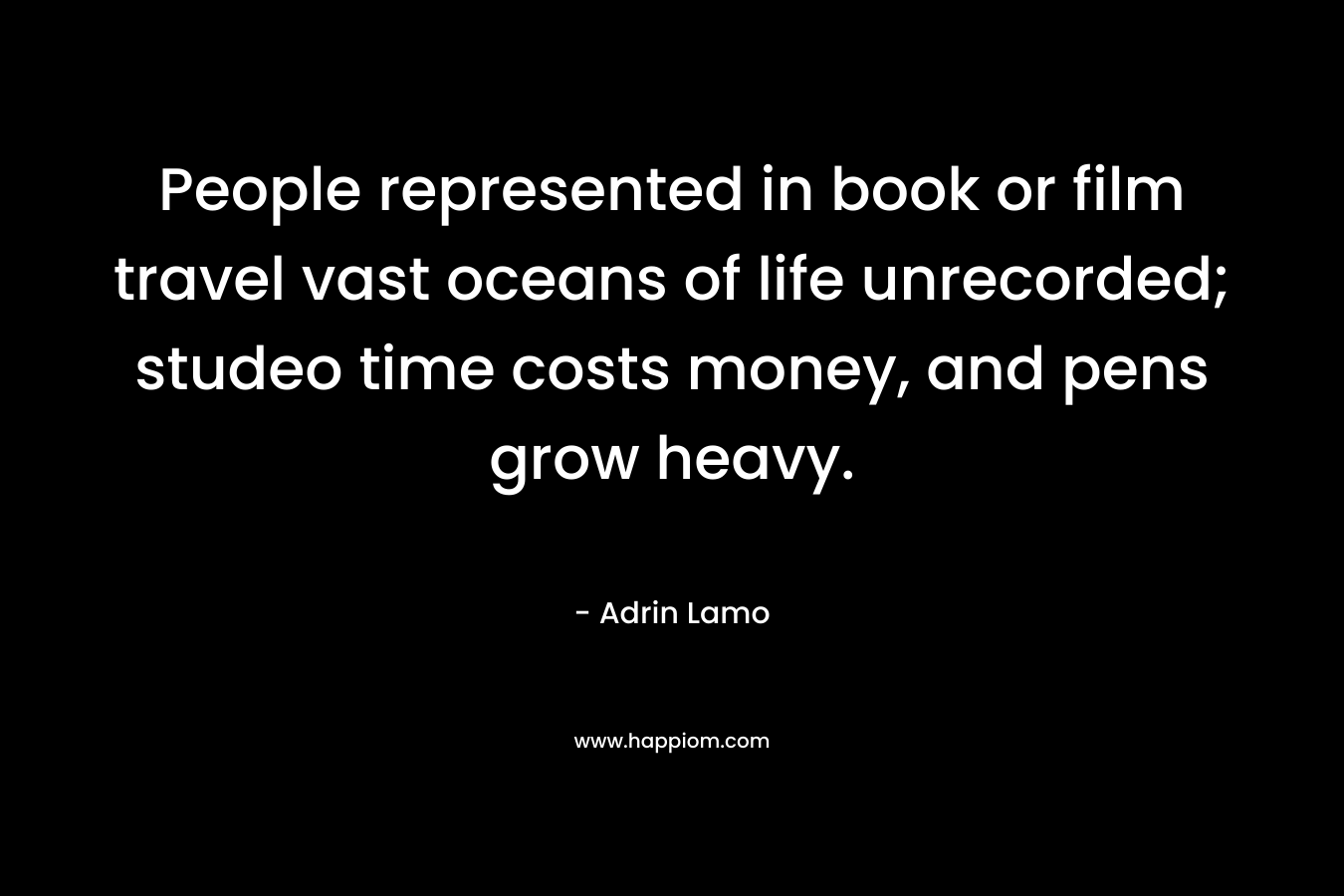 People represented in book or film travel vast oceans of life unrecorded; studeo time costs money, and pens grow heavy.