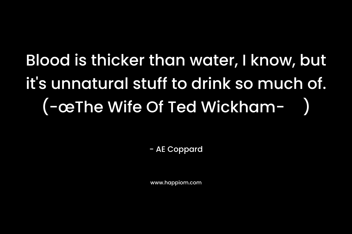 Blood is thicker than water, I know, but it’s unnatural stuff to drink so much of. (-œThe Wife Of Ted Wickham-) – AE Coppard