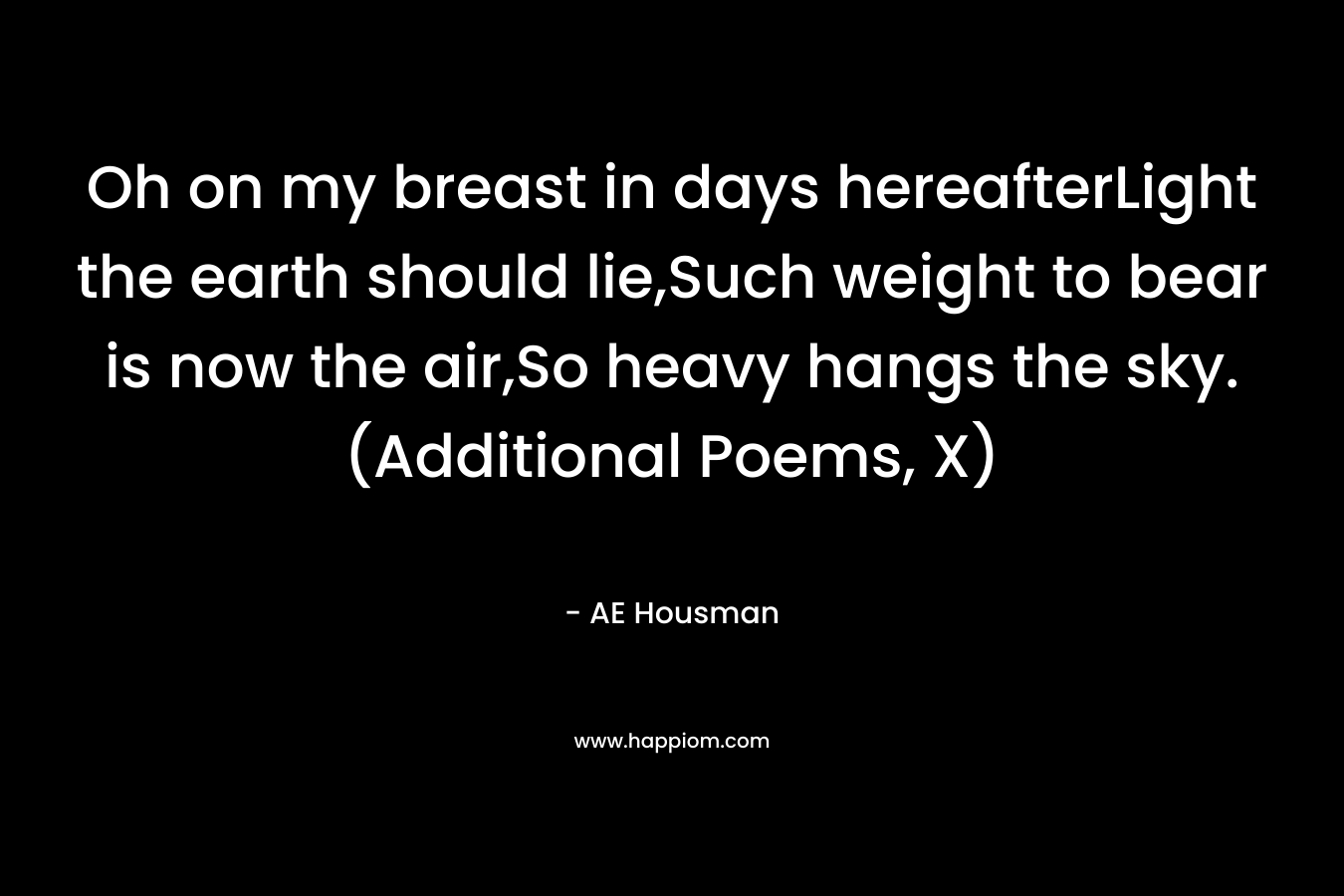 Oh on my breast in days hereafterLight the earth should lie,Such weight to bear is now the air,So heavy hangs the sky.(Additional Poems, X) – AE Housman
