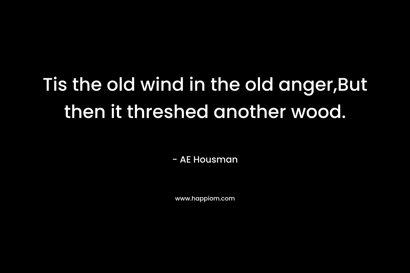 Tis the old wind in the old anger,But then it threshed another wood. – AE Housman