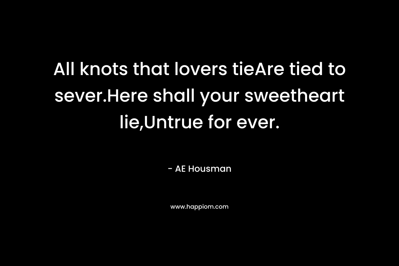 All knots that lovers tieAre tied to sever.Here shall your sweetheart lie,Untrue for ever. – AE Housman