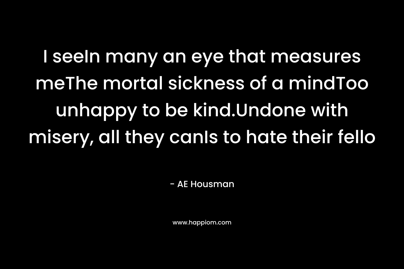 I seeIn many an eye that measures meThe mortal sickness of a mindToo unhappy to be kind.Undone with misery, all they canIs to hate their fello – AE Housman