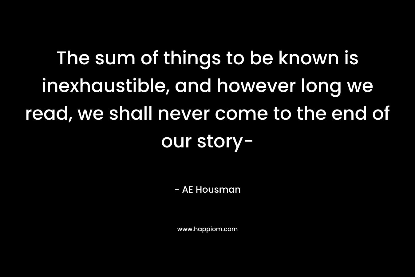 The sum of things to be known is inexhaustible, and however long we read, we shall never come to the end of our story-