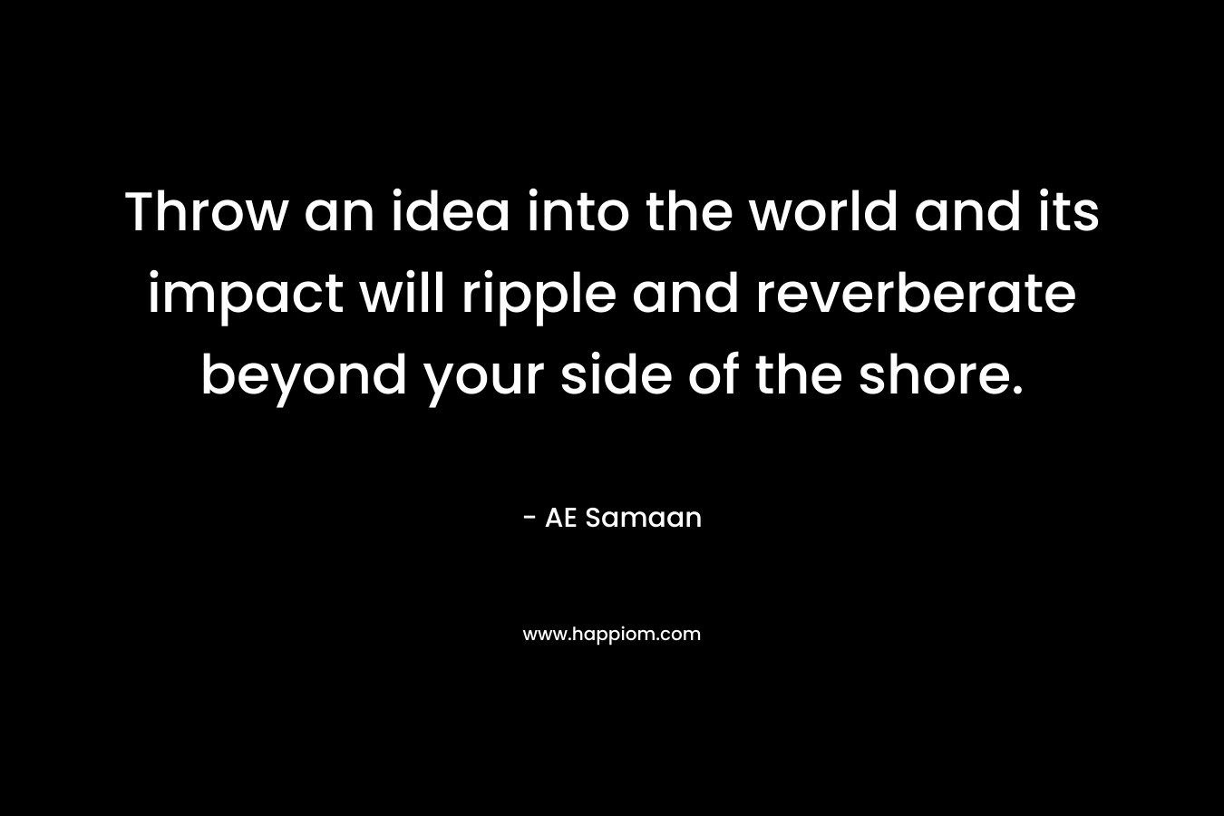 Throw an idea into the world and its impact will ripple and reverberate beyond your side of the shore.