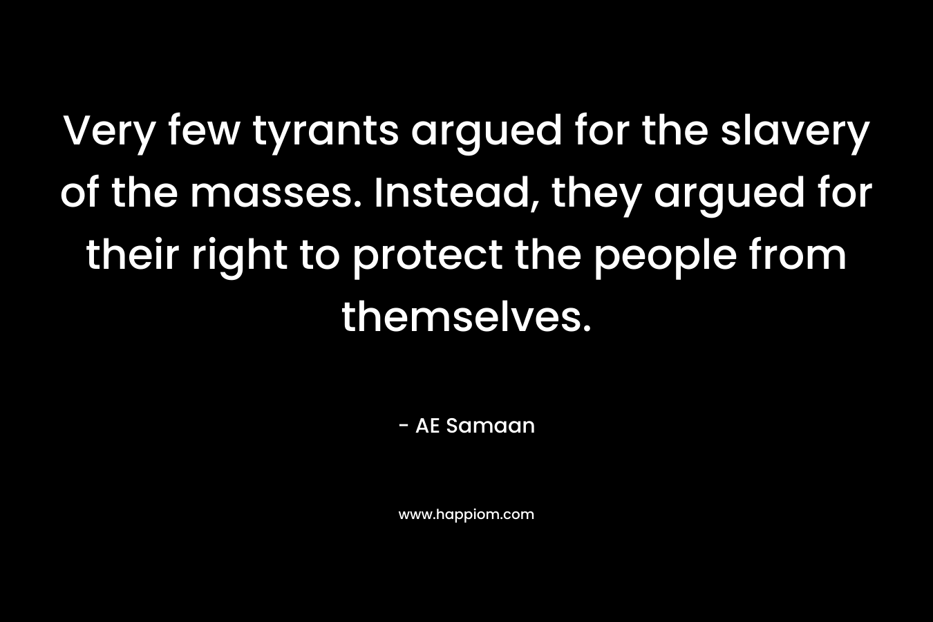 Very few tyrants argued for the slavery of the masses. Instead, they argued for their right to protect the people from themselves. – AE Samaan