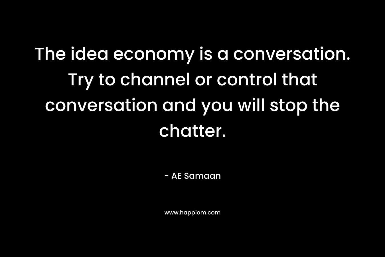 The idea economy is a conversation. Try to channel or control that conversation and you will stop the chatter. – AE Samaan
