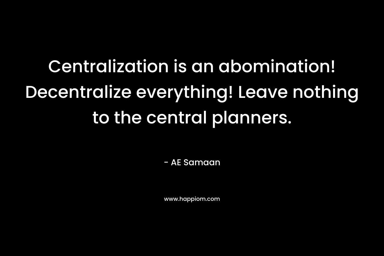 Centralization is an abomination! Decentralize everything! Leave nothing to the central planners. – AE Samaan