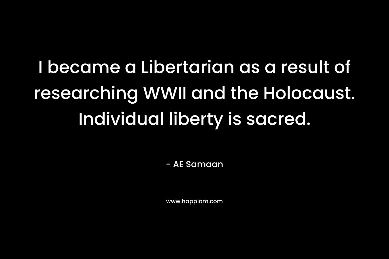 I became a Libertarian as a result of researching WWII and the Holocaust. Individual liberty is sacred. – AE Samaan