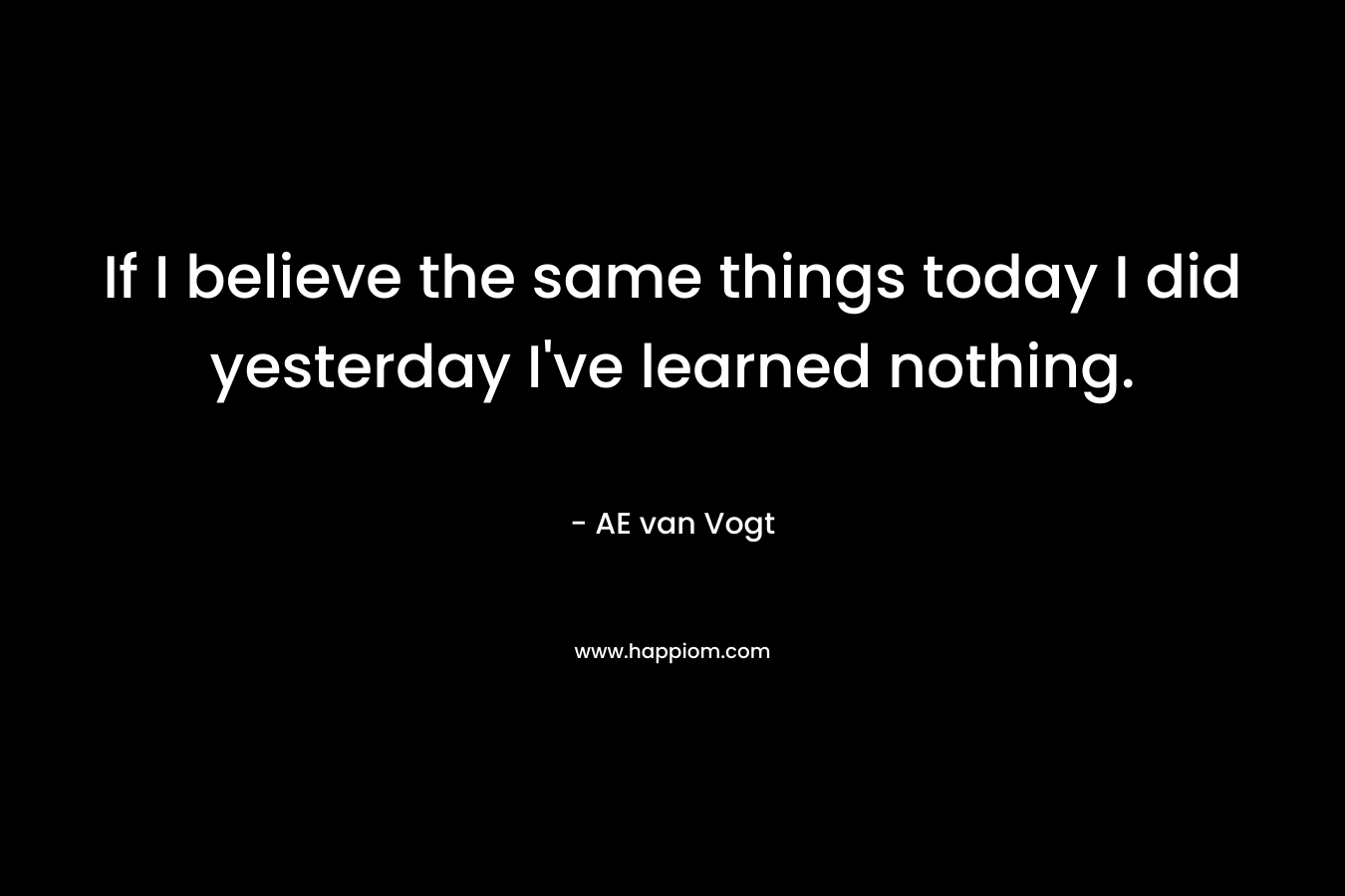 If I believe the same things today I did yesterday I’ve learned nothing. – AE van Vogt
