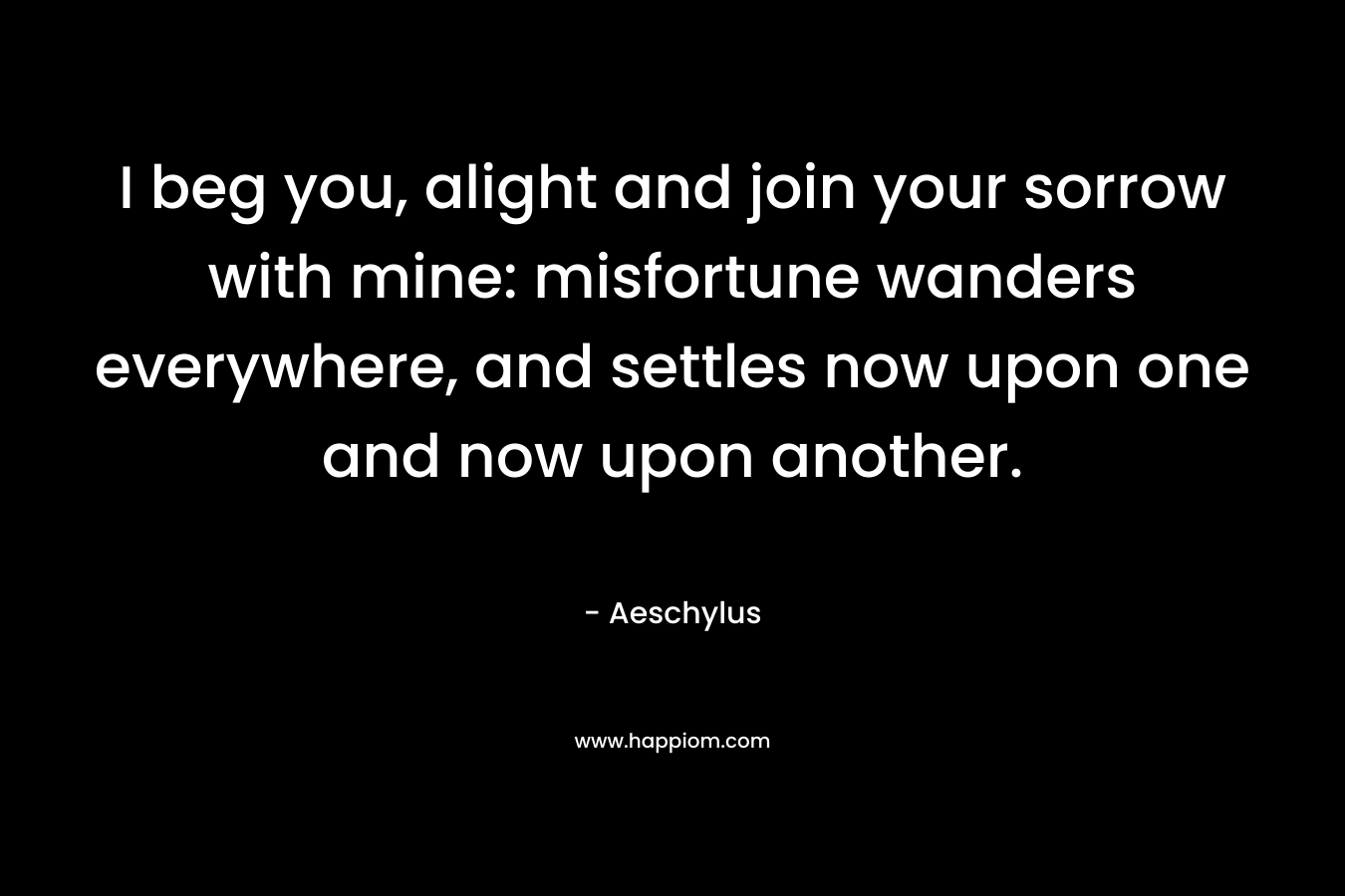 I beg you, alight and join your sorrow with mine: misfortune wanders everywhere, and settles now upon one and now upon another. – Aeschylus
