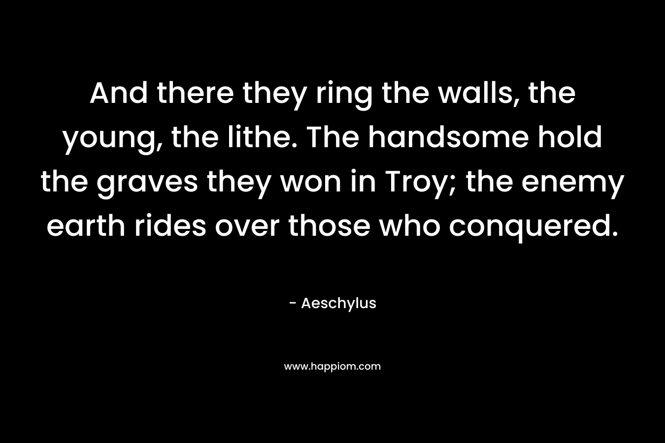And there they ring the walls, the young, the lithe. The handsome hold the graves they won in Troy; the enemy earth rides over those who conquered. – Aeschylus