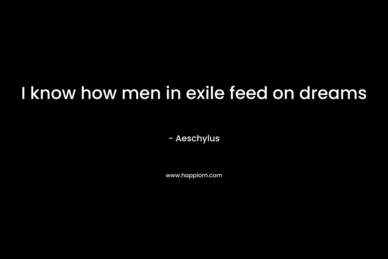 I know how men in exile feed on dreams – Aeschylus