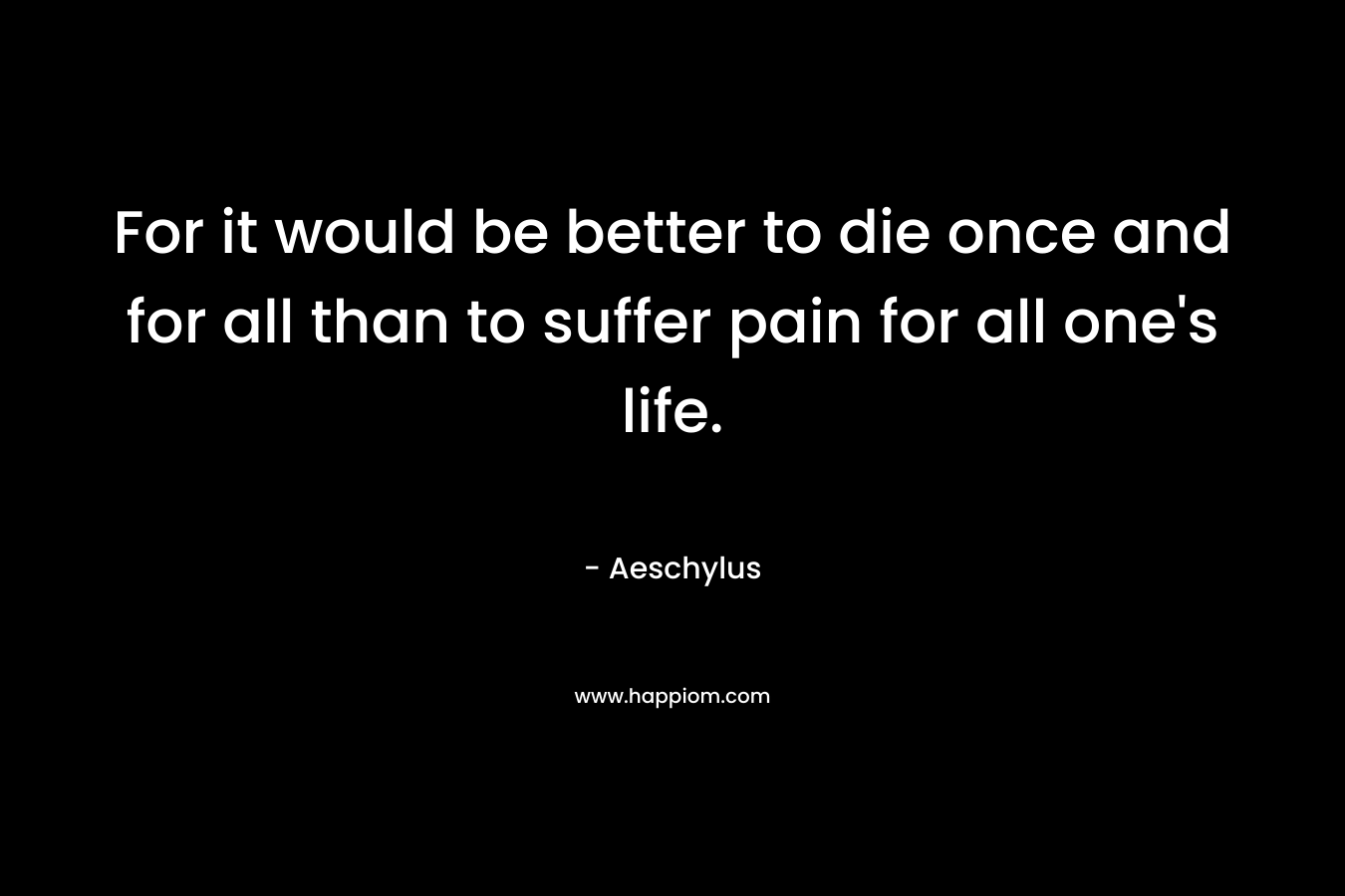For it would be better to die once and for all than to suffer pain for all one's life.