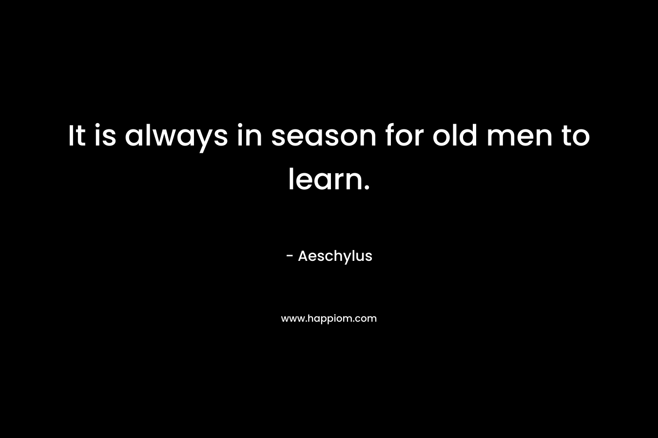 It is always in season for old men to learn. – Aeschylus