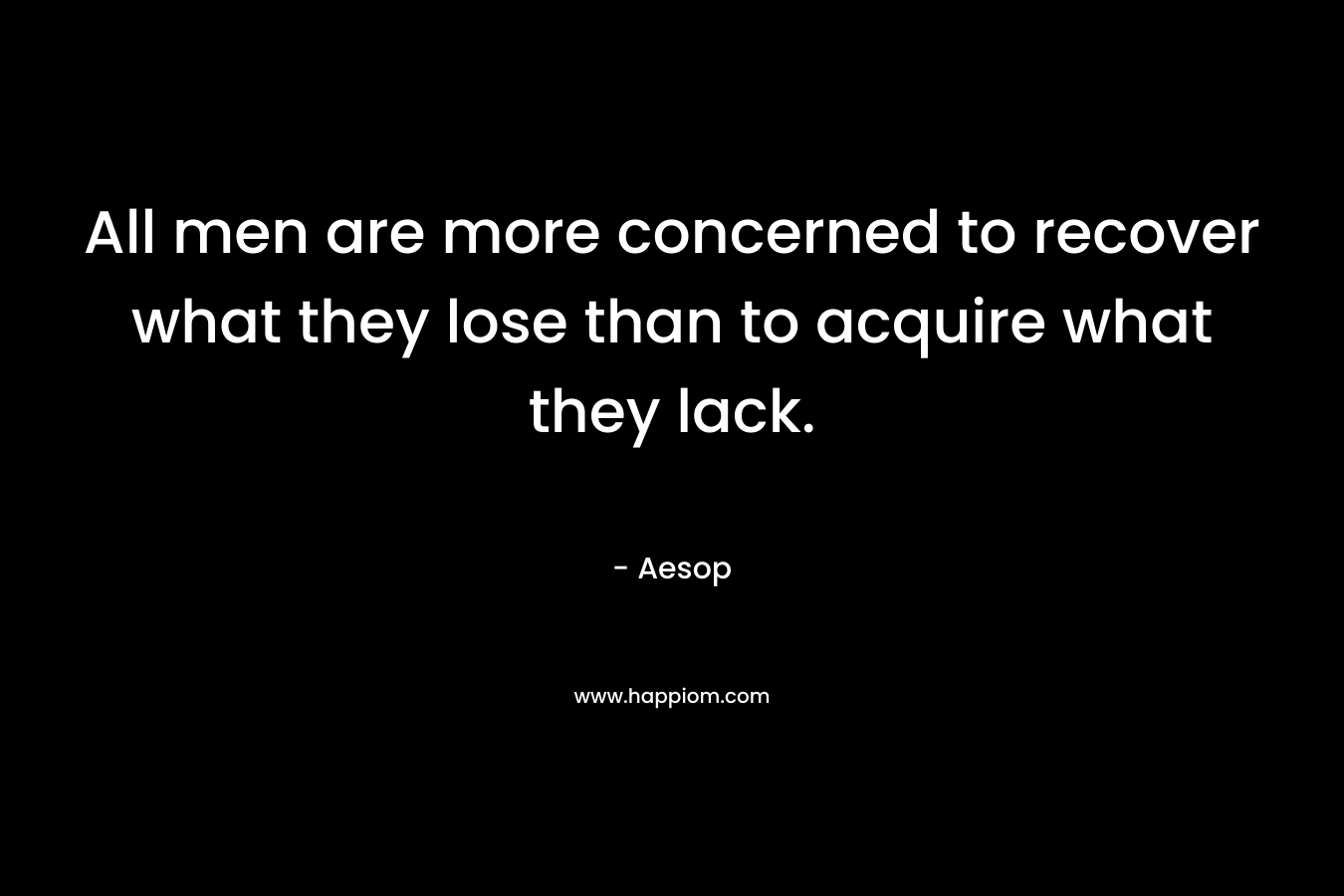 All men are more concerned to recover what they lose than to acquire what they lack. – Aesop