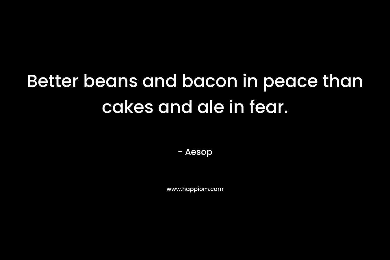 Better beans and bacon in peace than cakes and ale in fear. – Aesop