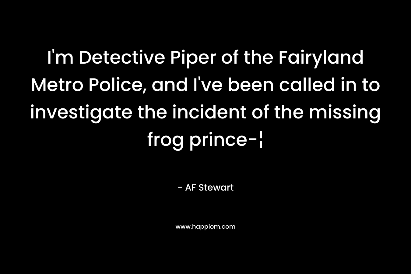 I’m Detective Piper of the Fairyland Metro Police, and I’ve been called in to investigate the incident of the missing frog prince-¦ – AF Stewart