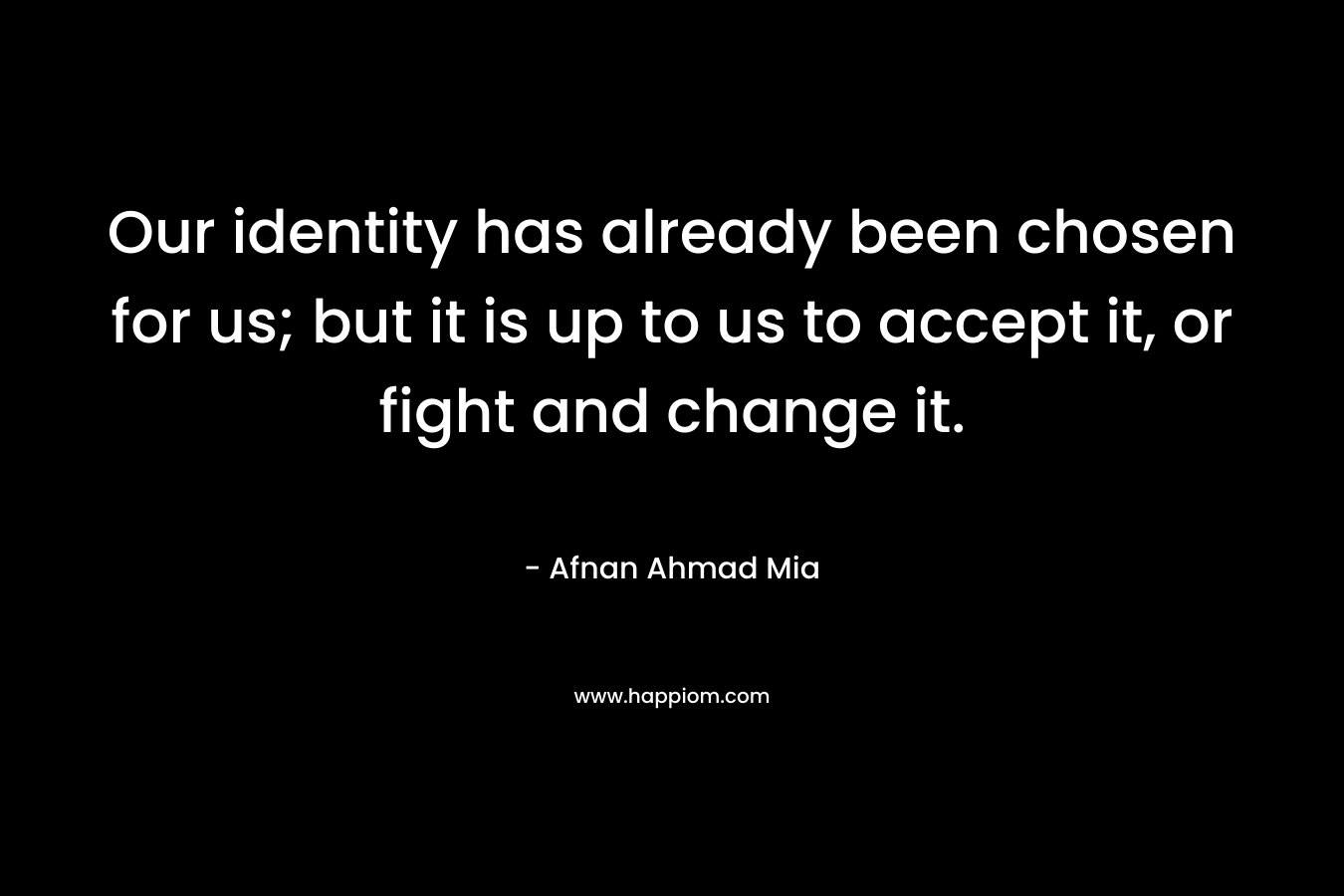 Our identity has already been chosen for us; but it is up to us to accept it, or fight and change it. – Afnan Ahmad Mia
