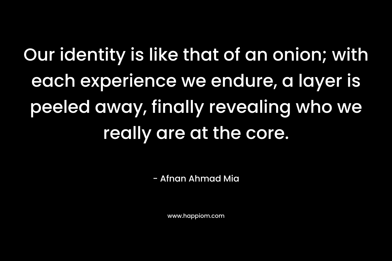 Our identity is like that of an onion; with each experience we endure, a layer is peeled away, finally revealing who we really are at the core.