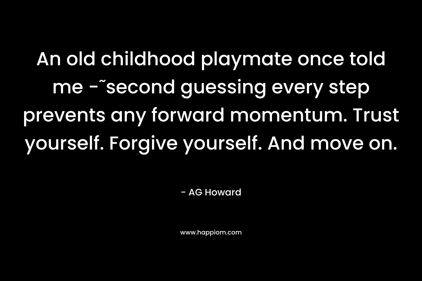 An old childhood playmate once told me -˜second guessing every step prevents any forward momentum. Trust yourself. Forgive yourself. And move on.