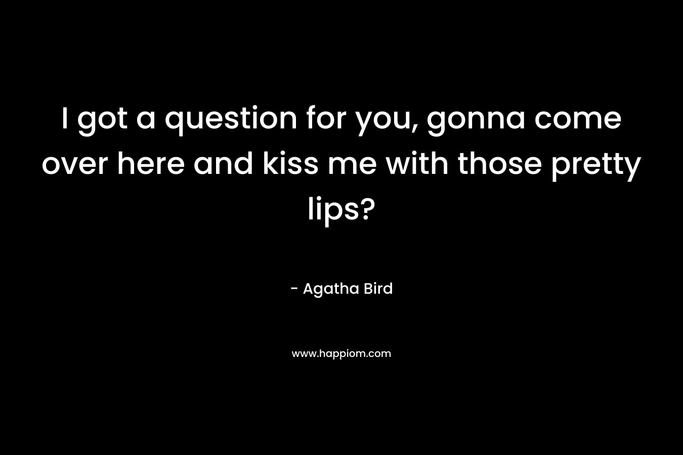 I got a question for you, gonna come over here and kiss me with those pretty lips?